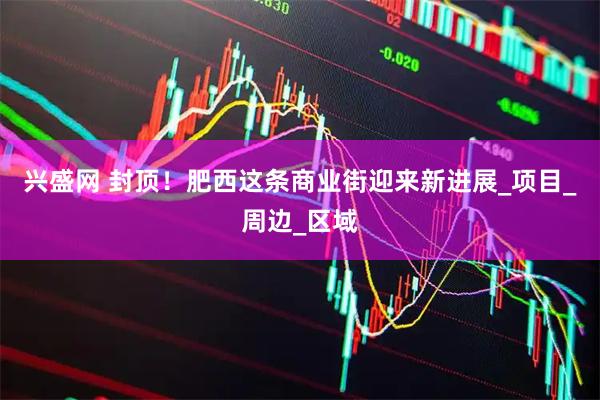 兴盛网 封顶！肥西这条商业街迎来新进展_项目_周边_区域