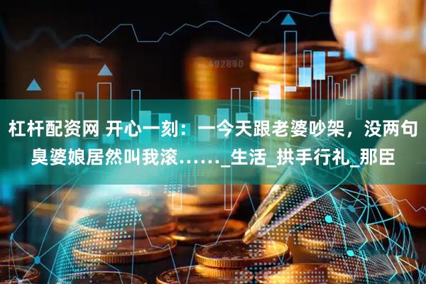 杠杆配资网 开心一刻：一今天跟老婆吵架，没两句臭婆娘居然叫我滚……_生活_拱手行礼_那臣