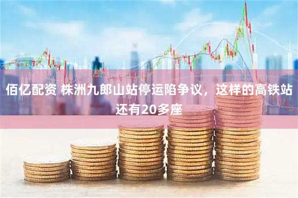 佰亿配资 株洲九郎山站停运陷争议，这样的高铁站还有20多座