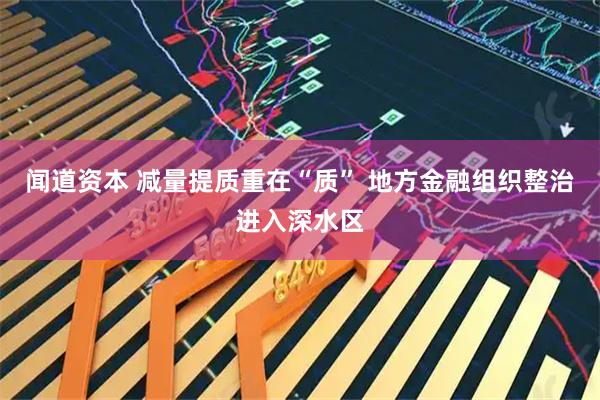 闻道资本 减量提质重在“质” 地方金融组织整治进入深水区