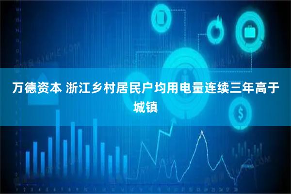 万德资本 浙江乡村居民户均用电量连续三年高于城镇