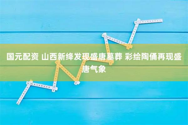 国元配资 山西新绛发现盛唐墓葬 彩绘陶俑再现盛唐气象