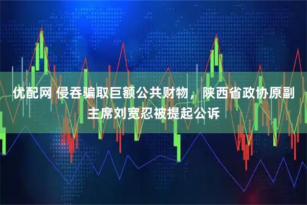 优配网 侵吞骗取巨额公共财物，陕西省政协原副主席刘宽忍被提起公诉