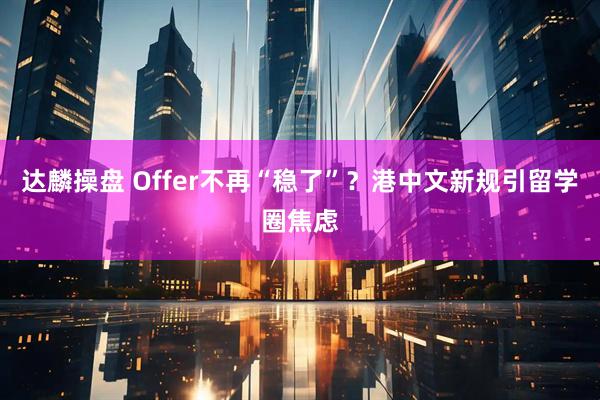 达麟操盘 Offer不再“稳了”？港中文新规引留学圈焦虑