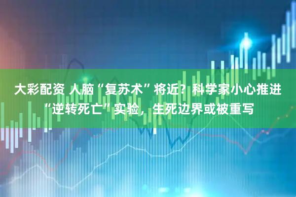 大彩配资 人脑“复苏术”将近？科学家小心推进“逆转死亡”实验，生死边界或被重写
