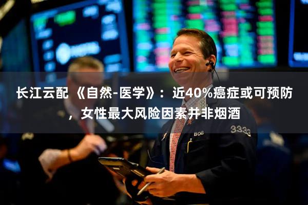 长江云配 《自然-医学》：近40%癌症或可预防，女性最大风险因素并非烟酒