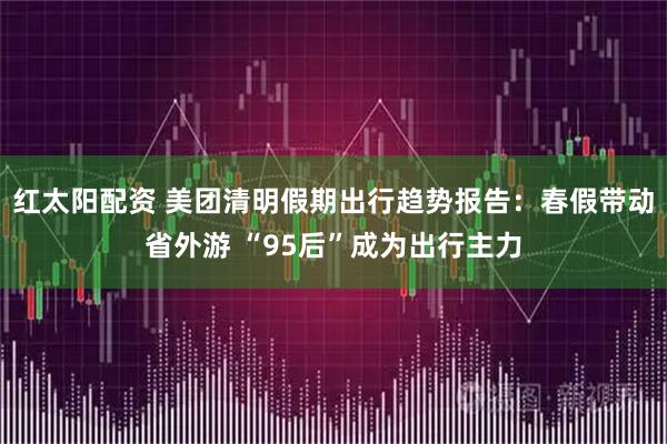 红太阳配资 美团清明假期出行趋势报告：春假带动省外游 “95后”成为出行主力