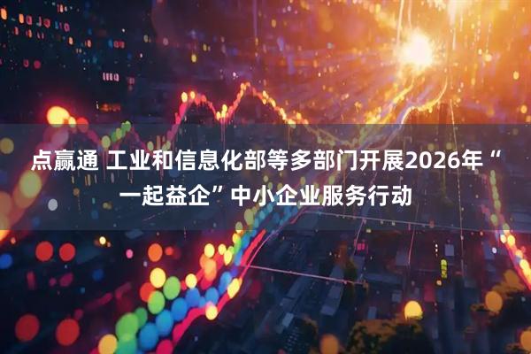 点赢通 工业和信息化部等多部门开展2026年“一起益企”中小企业服务行动