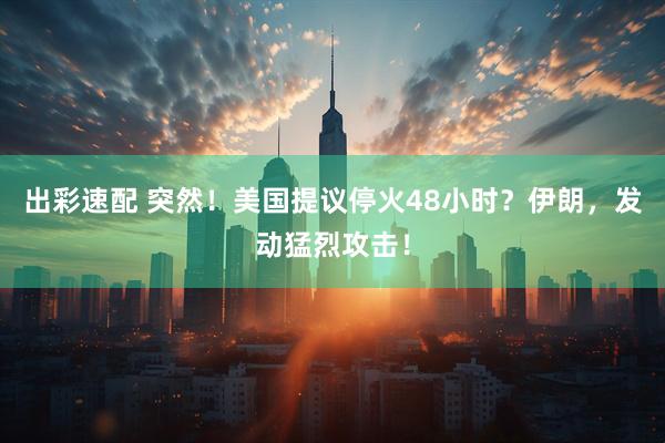 出彩速配 突然！美国提议停火48小时？伊朗，发动猛烈攻击！