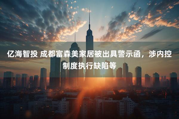 亿海智投 成都富森美家居被出具警示函，涉内控制度执行缺陷等