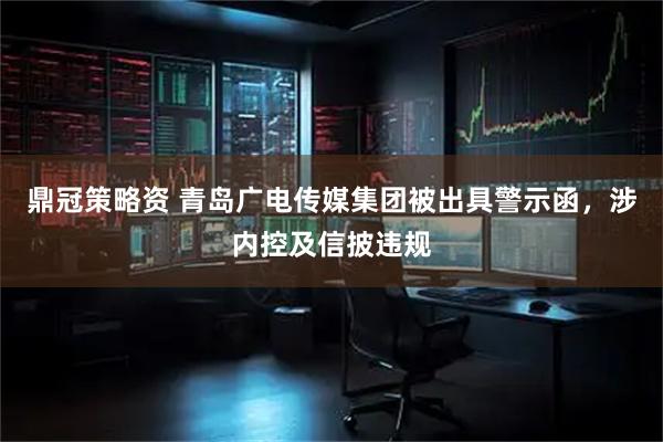 鼎冠策略资 青岛广电传媒集团被出具警示函,涉内控及信披违规