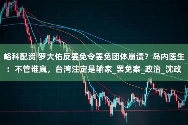 峪科配资 罗大佑反罢免令罢免团体崩溃？岛内医生：不管谁赢，台湾注定是输家_罢免案_政治_沈政