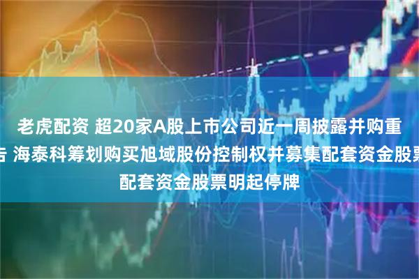 老虎配资 超20家A股上市公司近一周披露并购重组最新公告 海泰科筹划购买旭域股份控制权并募集配套资金股票明起停牌