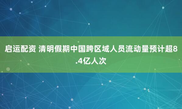 启运配资 清明假期中国跨区域人员流动量预计超8.4亿人次