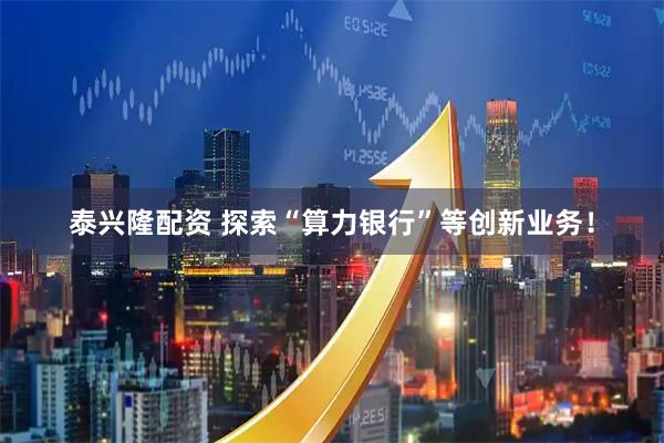 泰兴隆配资 探索“算力银行”等创新业务！
