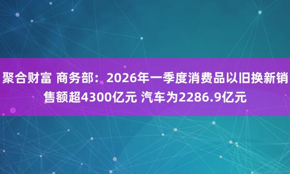 聚合财富 商务部：2026年一季度消费品以旧换新销售额超4300亿元 汽车为2286.9亿元