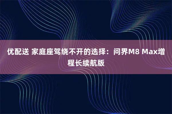 优配送 家庭座驾绕不开的选择：问界M8 Max增程长续航版