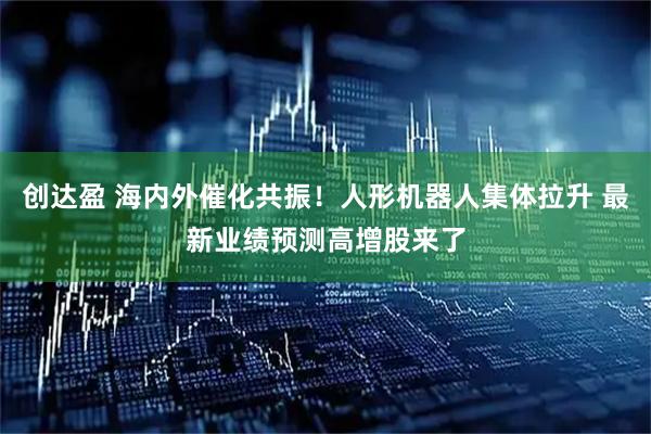 创达盈 海内外催化共振！人形机器人集体拉升 最新业绩预测高增股来了