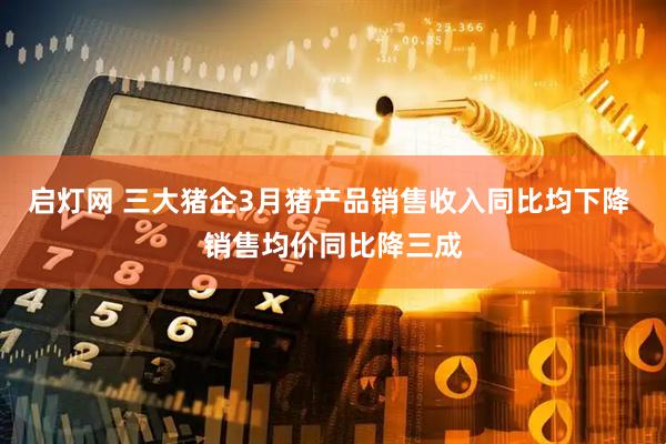 启灯网 三大猪企3月猪产品销售收入同比均下降 销售均价同比降三成