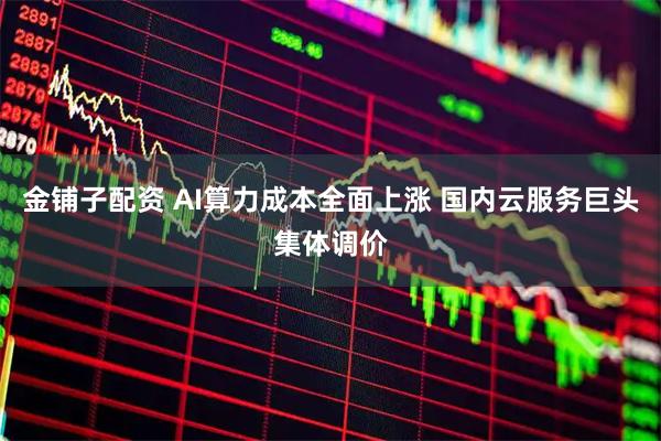 金铺子配资 AI算力成本全面上涨 国内云服务巨头集体调价