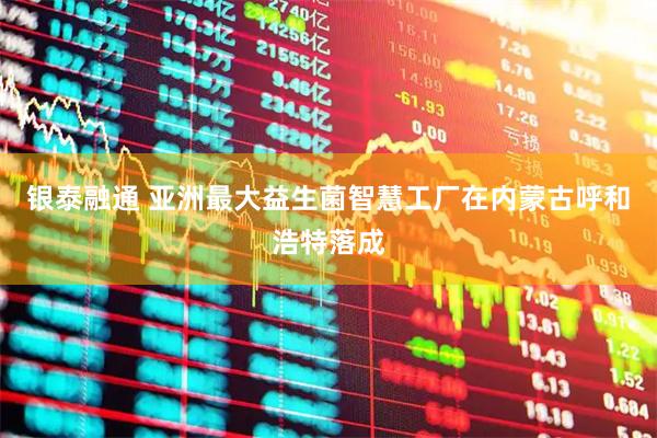 银泰融通 亚洲最大益生菌智慧工厂在内蒙古呼和浩特落成